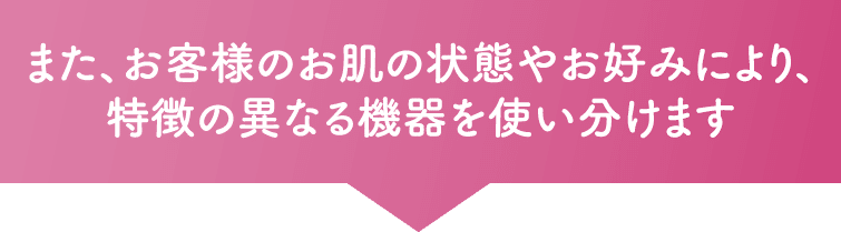 また、お客様のお肌の状態やお好みにより、特徴の異なる機器を使い分けます