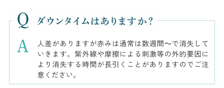 ダウンタイムはありますか？個人差がありますが赤みは通常は数週間～で消失していきます。